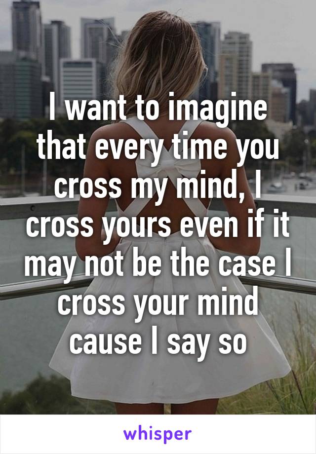 I want to imagine that every time you cross my mind, I cross yours even if it may not be the case I cross your mind cause I say so