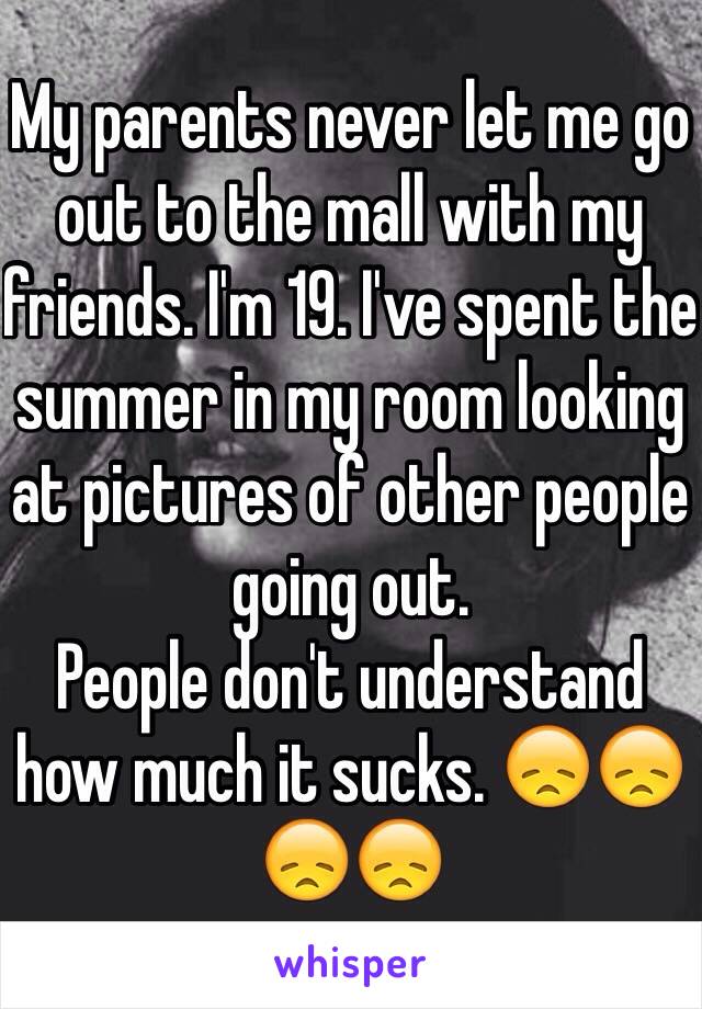 My parents never let me go out to the mall with my friends. I'm 19. I've spent the summer in my room looking at pictures of other people going out. 
People don't understand how much it sucks. 😞😞😞😞 