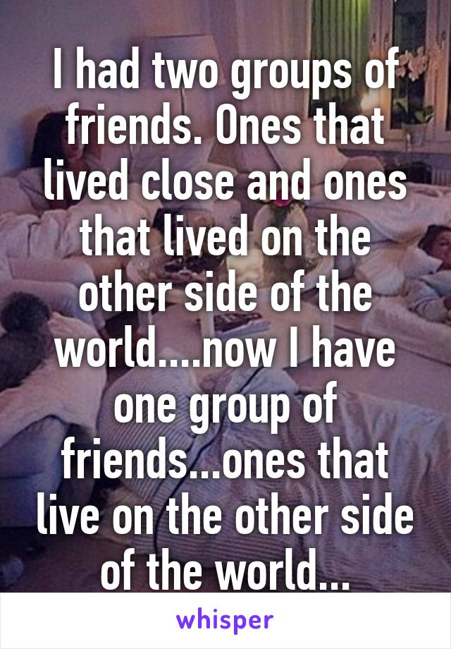 I had two groups of friends. Ones that lived close and ones that lived on the other side of the world....now I have one group of friends...ones that live on the other side of the world...