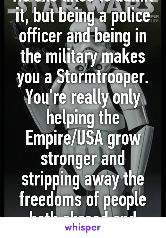 No one likes to admit it, but being a police officer and being in the military makes you a Stormtrooper. You're really only helping the Empire/USA grow stronger and stripping away the freedoms of people both abroad and domestic.