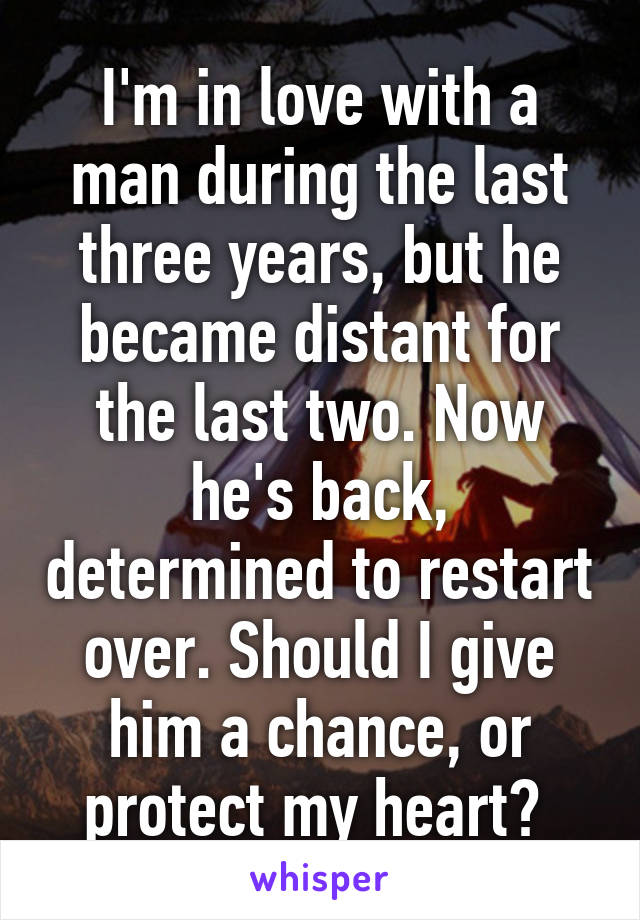 I'm in love with a man during the last three years, but he became distant for the last two. Now he's back, determined to restart over. Should I give him a chance, or protect my heart? 