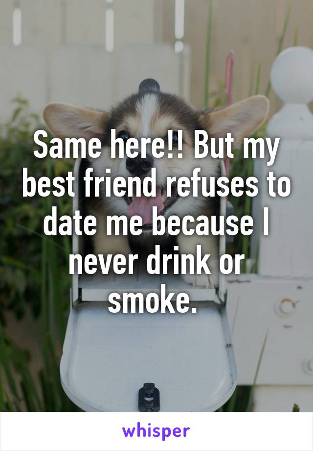 Same here!! But my best friend refuses to date me because I never drink or smoke. 