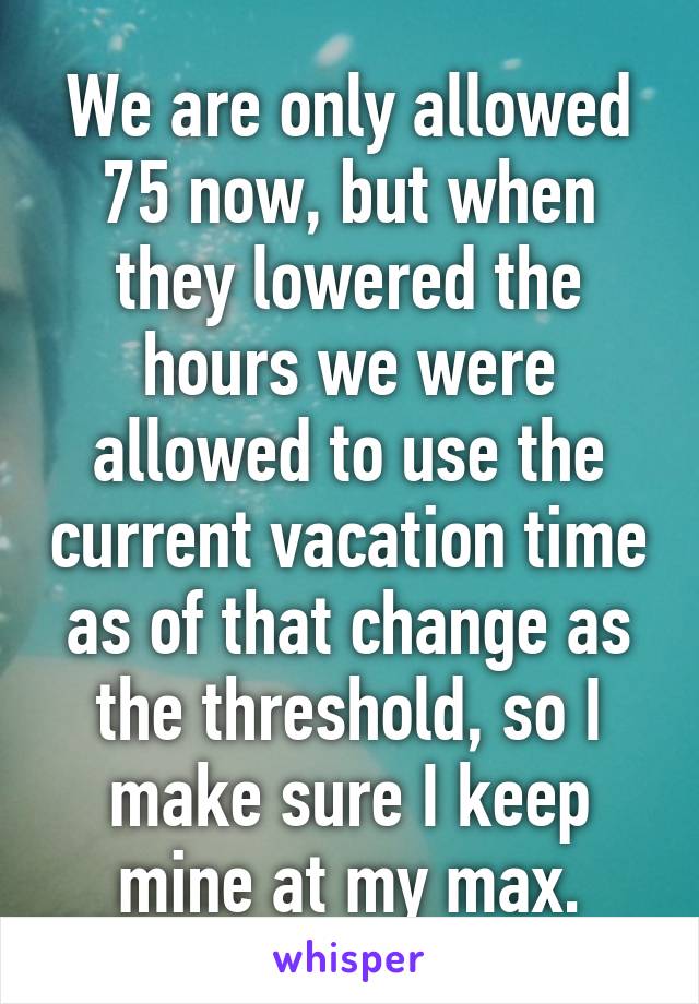 We are only allowed 75 now, but when they lowered the hours we were allowed to use the current vacation time as of that change as the threshold, so I make sure I keep mine at my max.