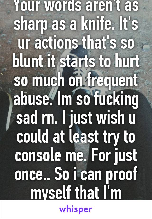 Your words aren't as sharp as a knife. It's ur actions that's so blunt it starts to hurt so much on frequent abuse. Im so fucking sad rn. I just wish u could at least try to console me. For just once.. So i can proof myself that I'm wrong. 