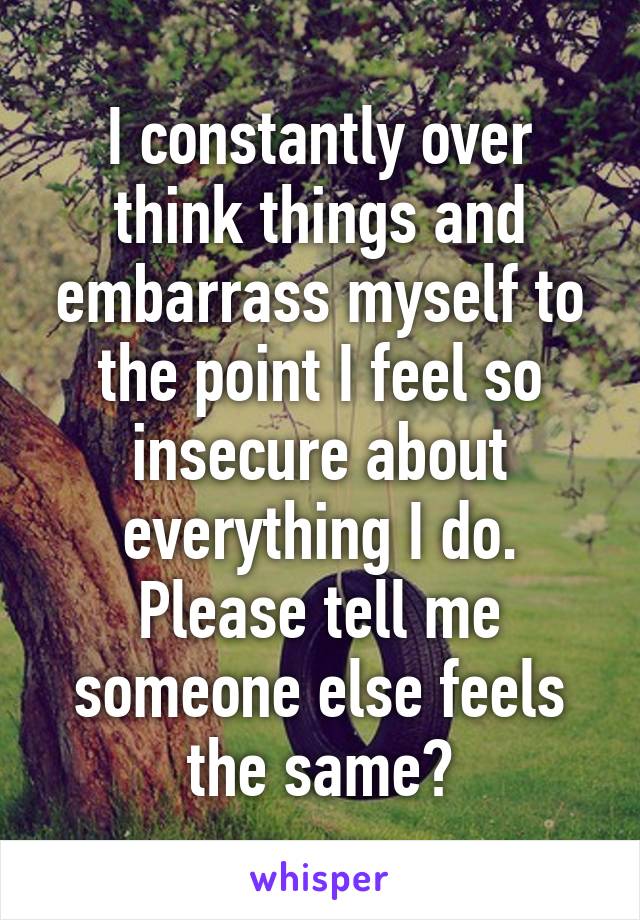 I constantly over think things and embarrass myself to the point I feel so insecure about everything I do. Please tell me someone else feels the same?