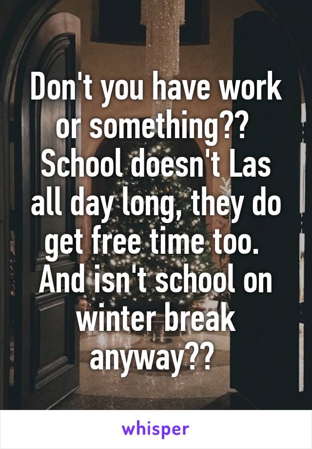 Don't you have work or something?? 
School doesn't Las all day long, they do get free time too. 
And isn't school on winter break anyway?? 