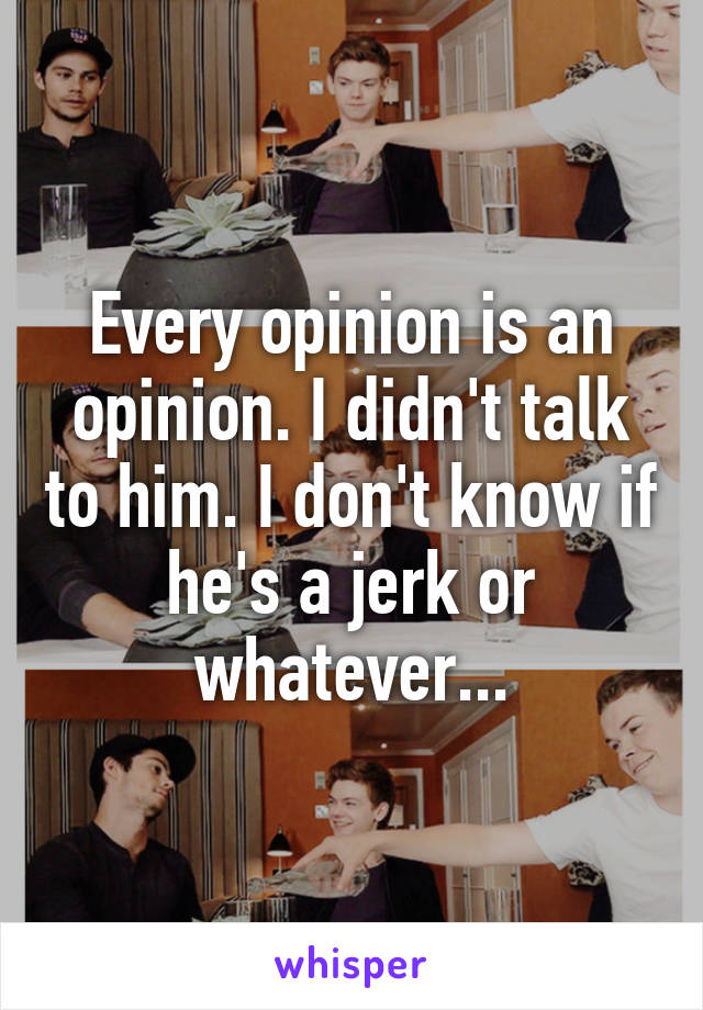 Every opinion is an opinion. I didn't talk to him. I don't know if he's a jerk or whatever...