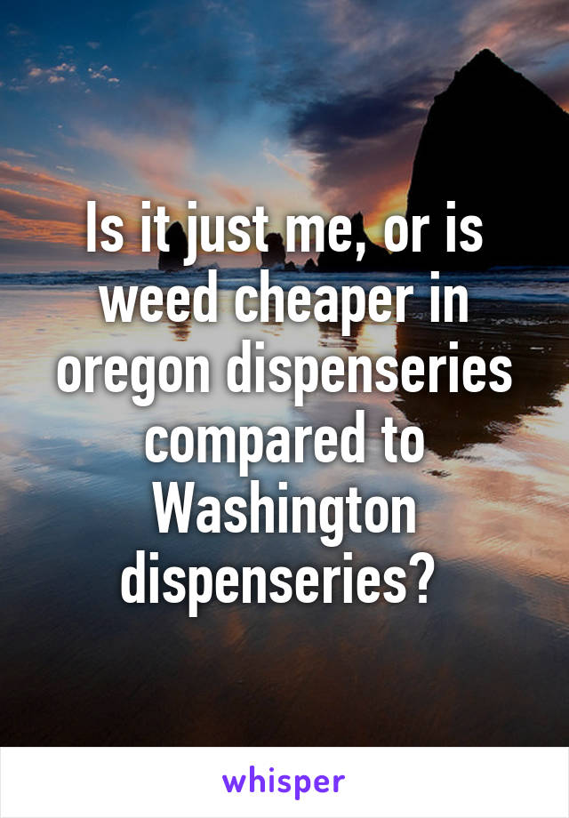 Is it just me, or is weed cheaper in oregon dispenseries compared to Washington dispenseries? 