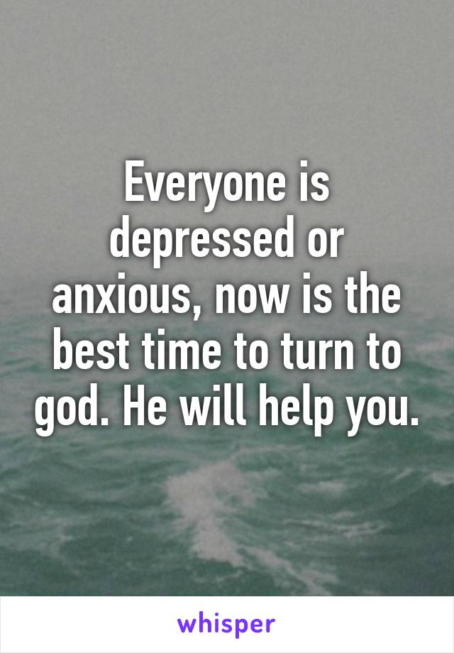 Everyone is depressed or anxious, now is the best time to turn to god. He will help you. 