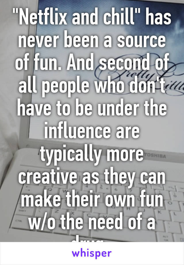 "Netflix and chill" has never been a source of fun. And second of all people who don't have to be under the influence are typically more creative as they can make their own fun w/o the need of a drug. 