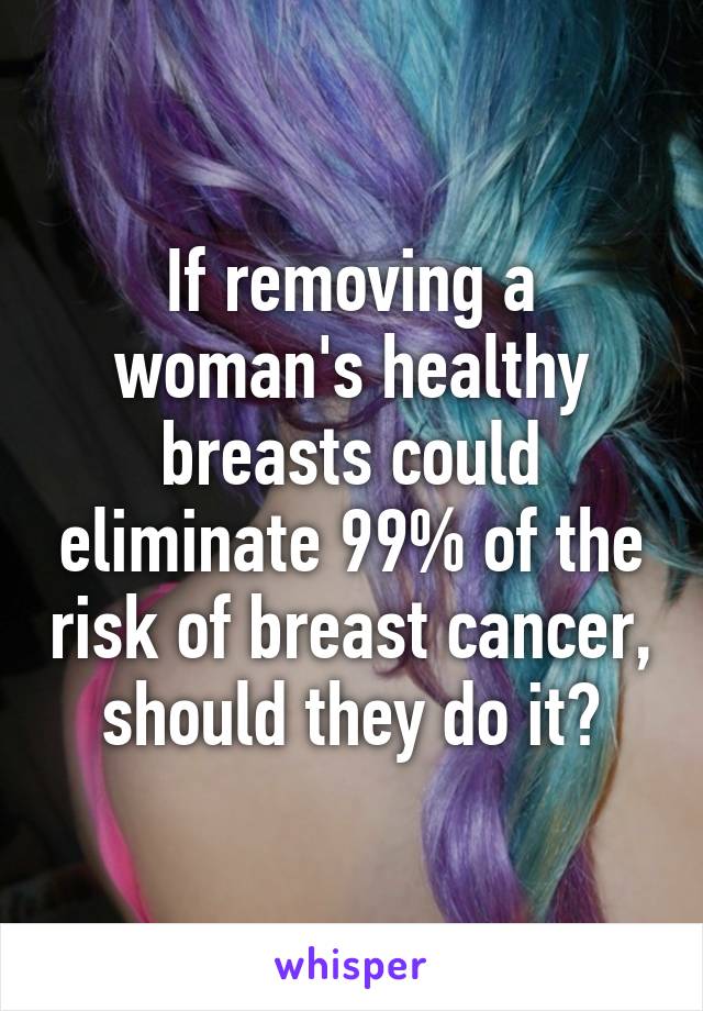 If removing a woman's healthy breasts could eliminate 99% of the risk of breast cancer, should they do it?