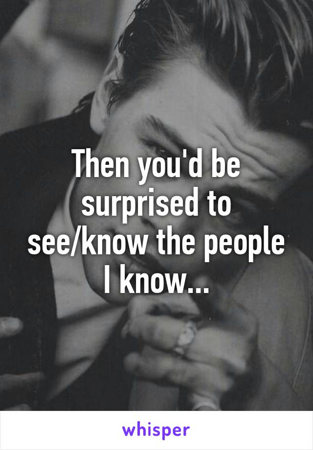 Then you'd be surprised to see/know the people I know...