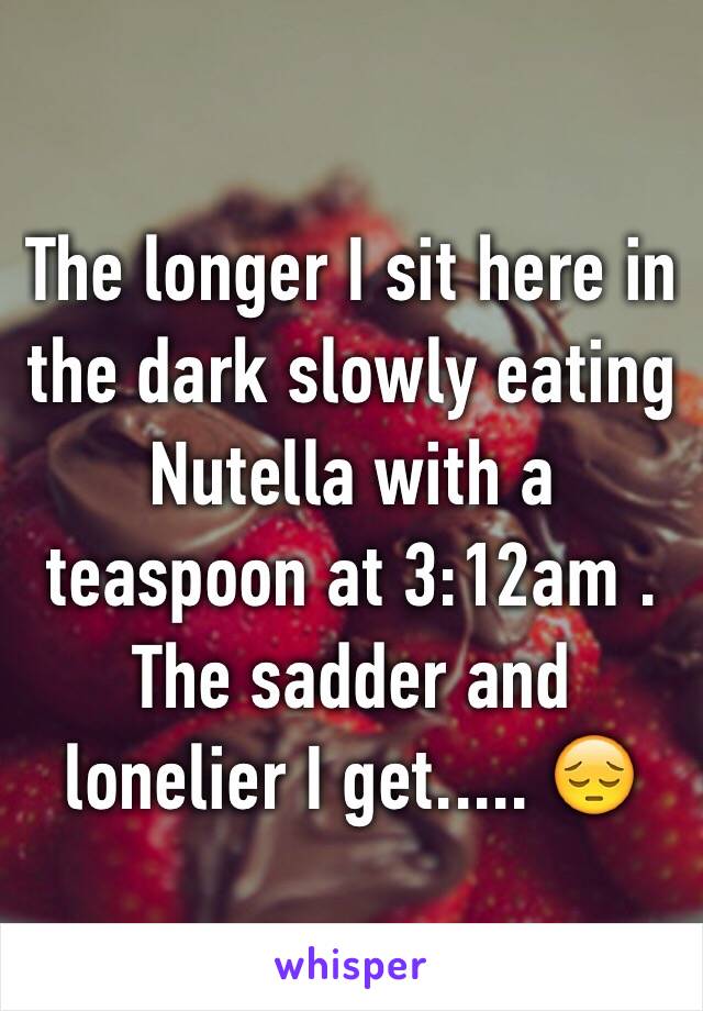 The longer I sit here in the dark slowly eating Nutella with a teaspoon at 3:12am . The sadder and lonelier I get..... 😔