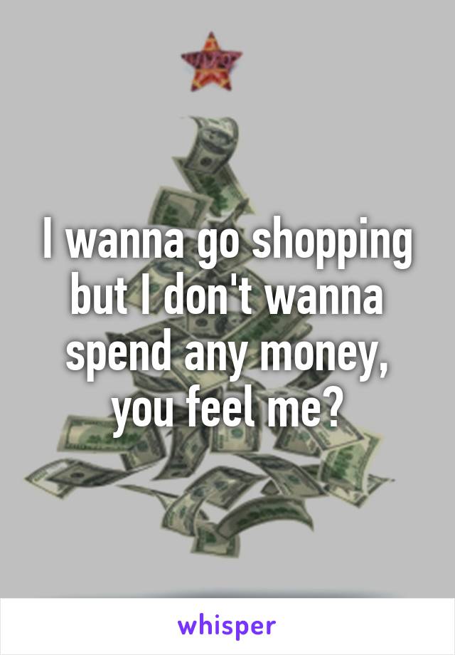 I wanna go shopping but I don't wanna spend any money, you feel me?