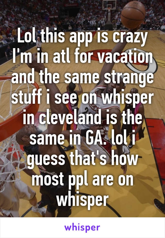 Lol this app is crazy I'm in atl for vacation and the same strange stuff i see on whisper in cleveland is the same in GA. lol i guess that's how most ppl are on whisper