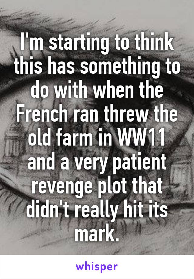 I'm starting to think this has something to do with when the French ran threw the old farm in WW11 and a very patient revenge plot that didn't really hit its mark.