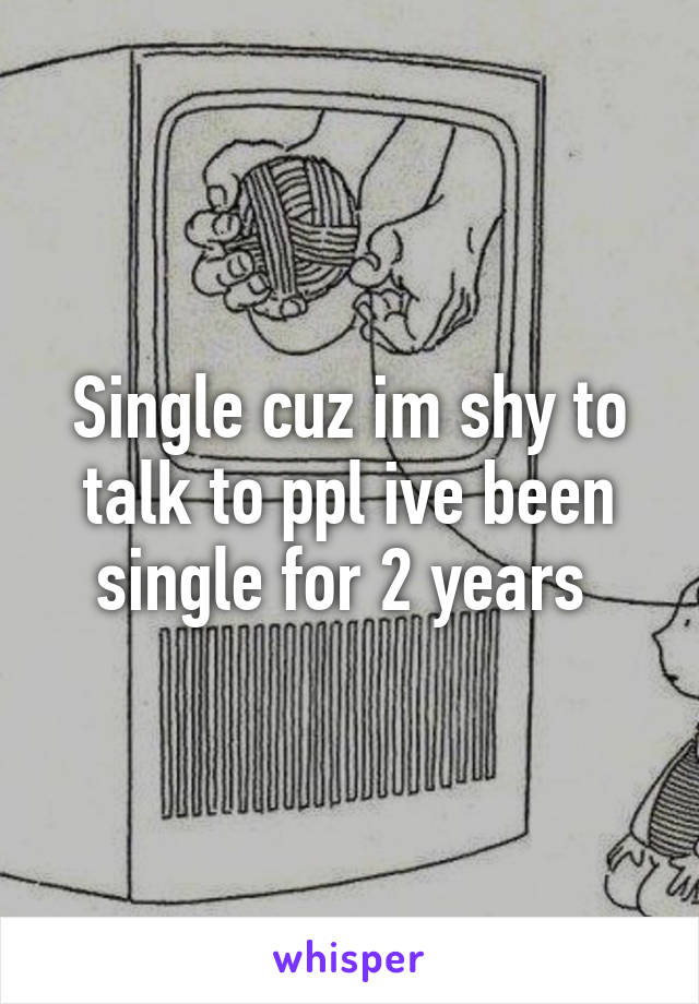 Single cuz im shy to talk to ppl ive been single for 2 years 