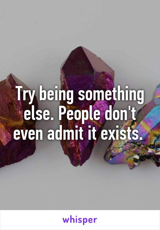 Try being something else. People don't even admit it exists. 