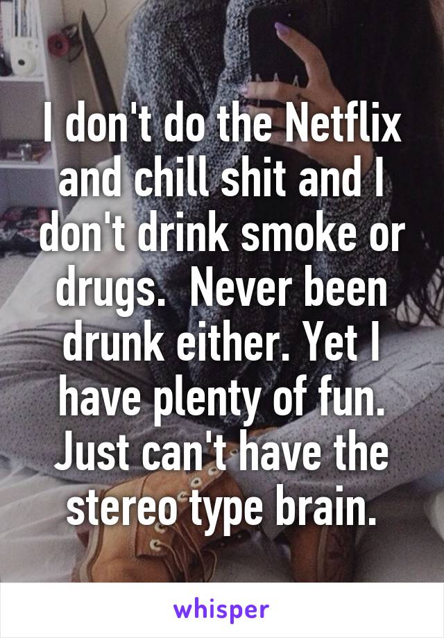 I don't do the Netflix and chill shit and I don't drink smoke or drugs.  Never been drunk either. Yet I have plenty of fun. Just can't have the stereo type brain.