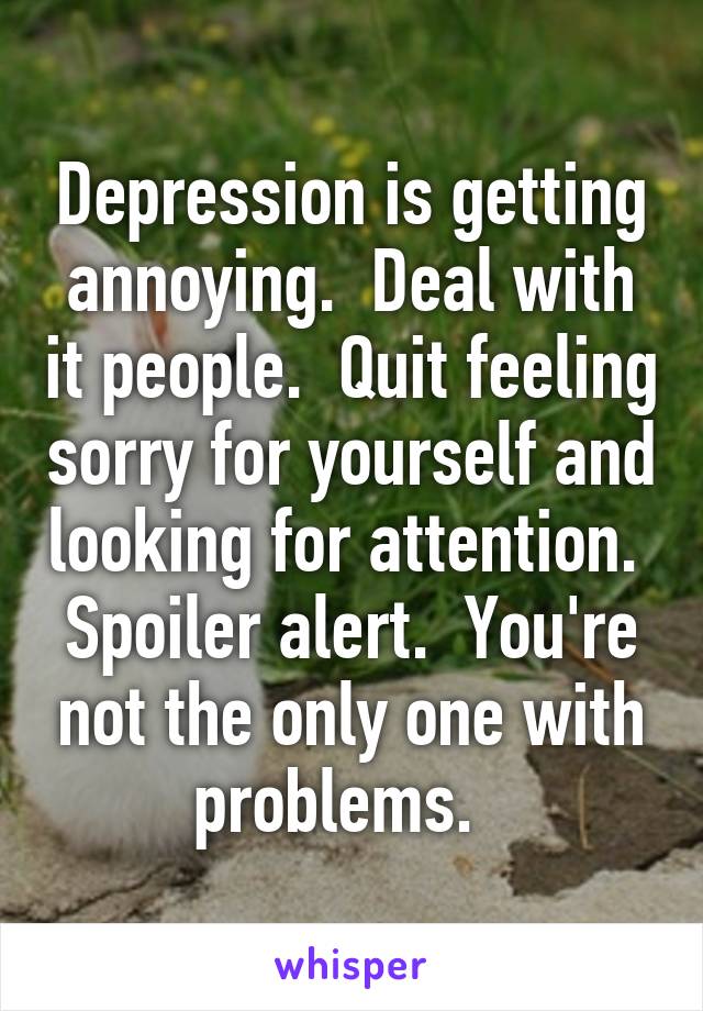 Depression is getting annoying.  Deal with it people.  Quit feeling sorry for yourself and looking for attention.  Spoiler alert.  You're not the only one with problems.  