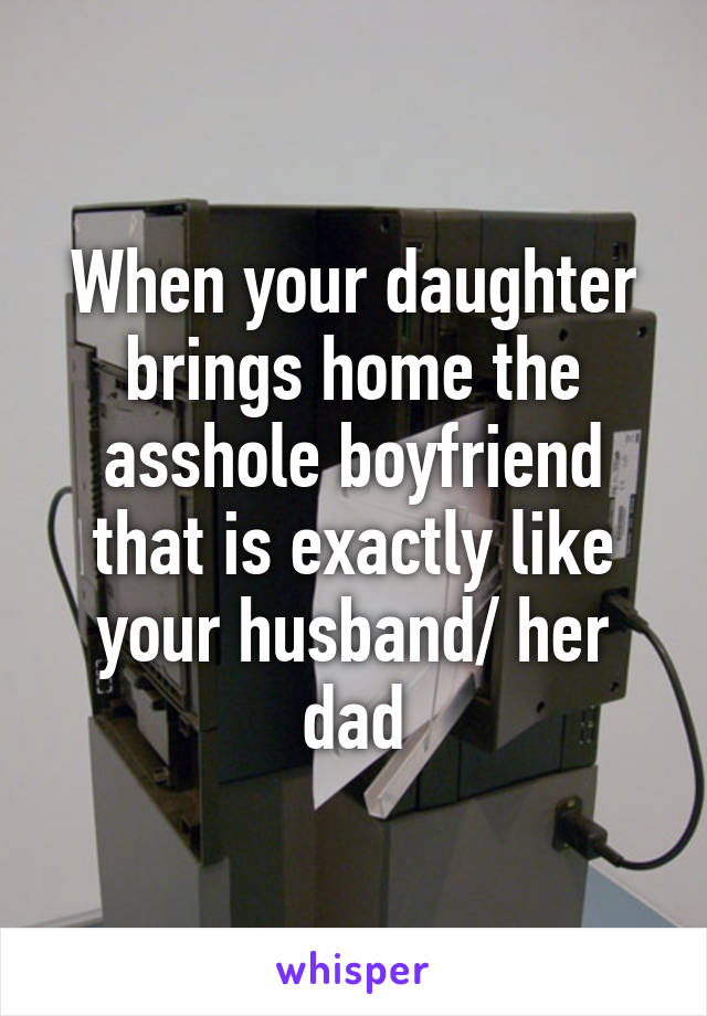 When your daughter brings home the asshole boyfriend that is exactly like your husband/ her dad