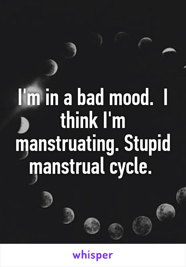 I'm in a bad mood.  I think I'm manstruating. Stupid manstrual cycle. 