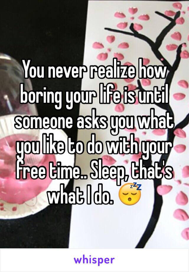 You never realize how boring your life is until someone asks you what you like to do with your free time.. Sleep, that's what I do. 😴