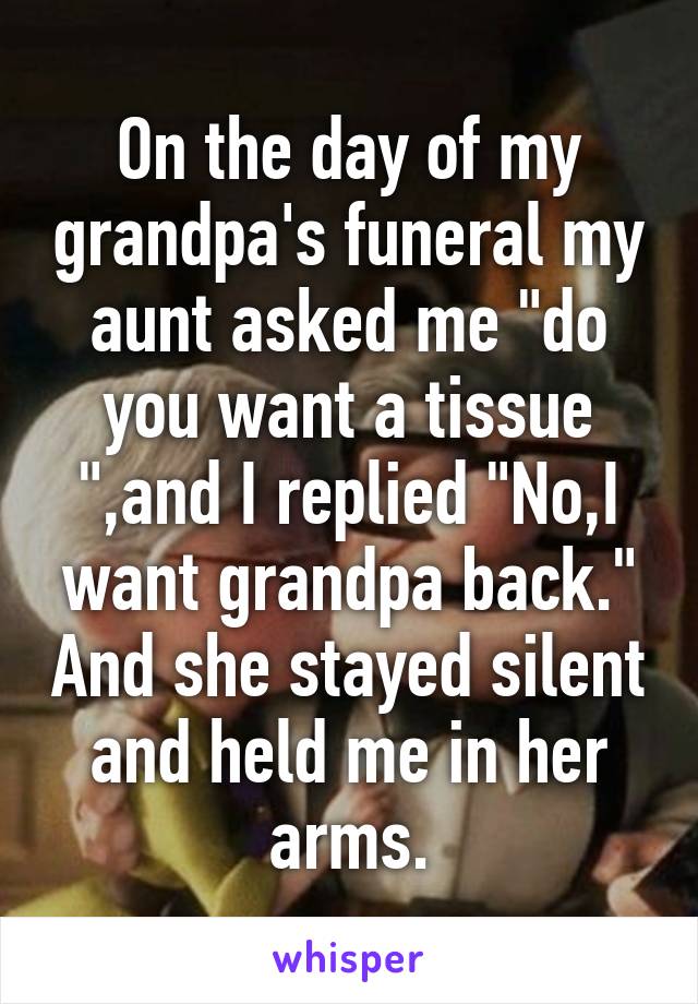 On the day of my grandpa's funeral my aunt asked me "do you want a tissue ",and I replied "No,I want grandpa back." And she stayed silent and held me in her arms.