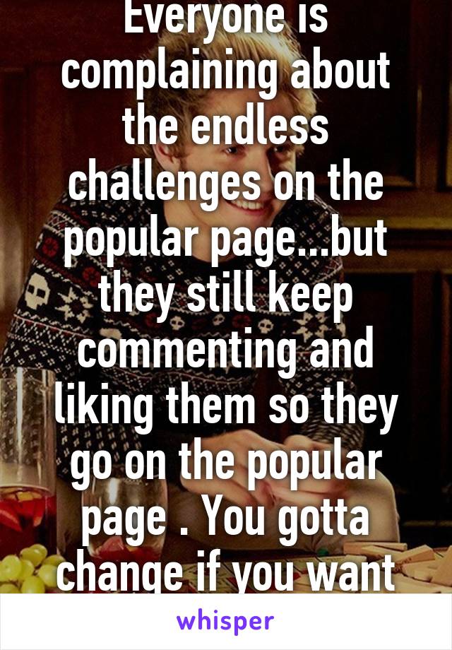 Everyone is complaining about the endless challenges on the popular page...but they still keep commenting and liking them so they go on the popular page . You gotta change if you want change 