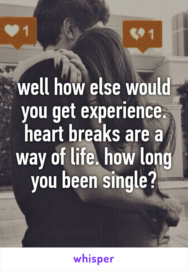 well how else would you get experience. heart breaks are a way of life. how long you been single?