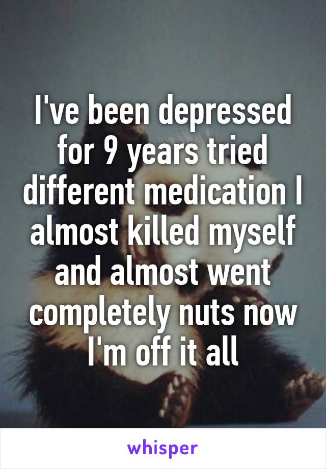 I've been depressed for 9 years tried different medication I almost killed myself and almost went completely nuts now I'm off it all