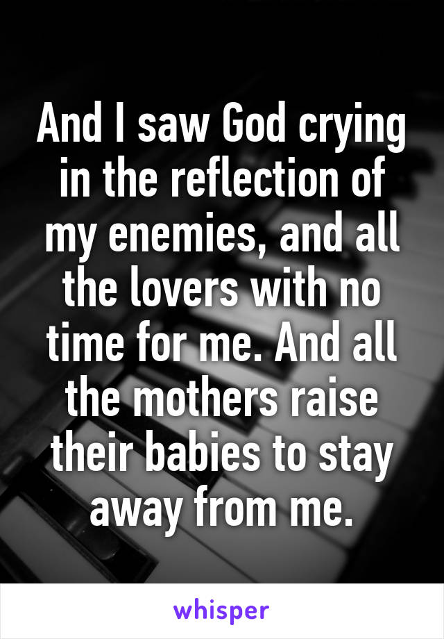 And I saw God crying in the reflection of my enemies, and all the lovers with no time for me. And all the mothers raise their babies to stay away from me.