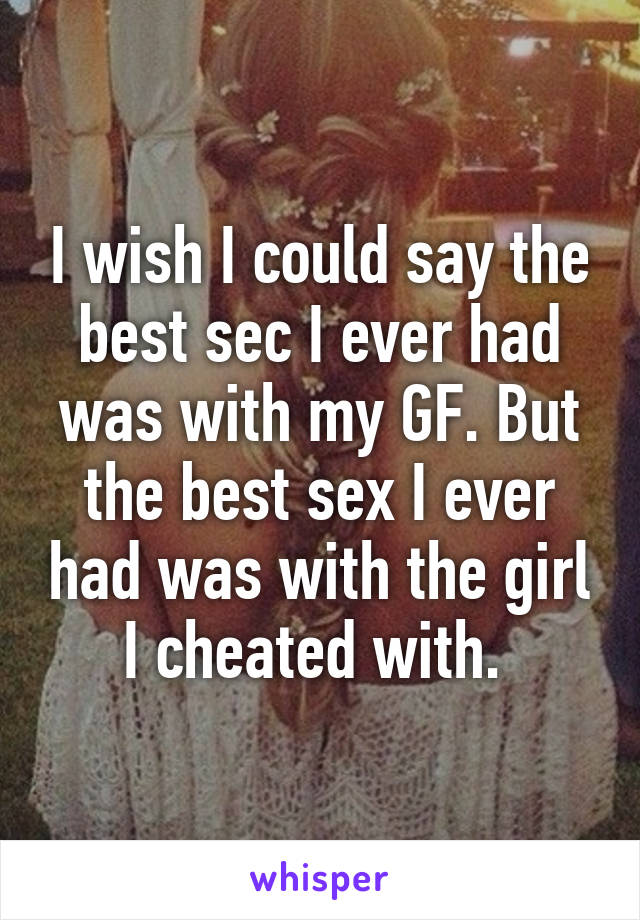 I wish I could say the best sec I ever had was with my GF. But the best sex I ever had was with the girl I cheated with. 