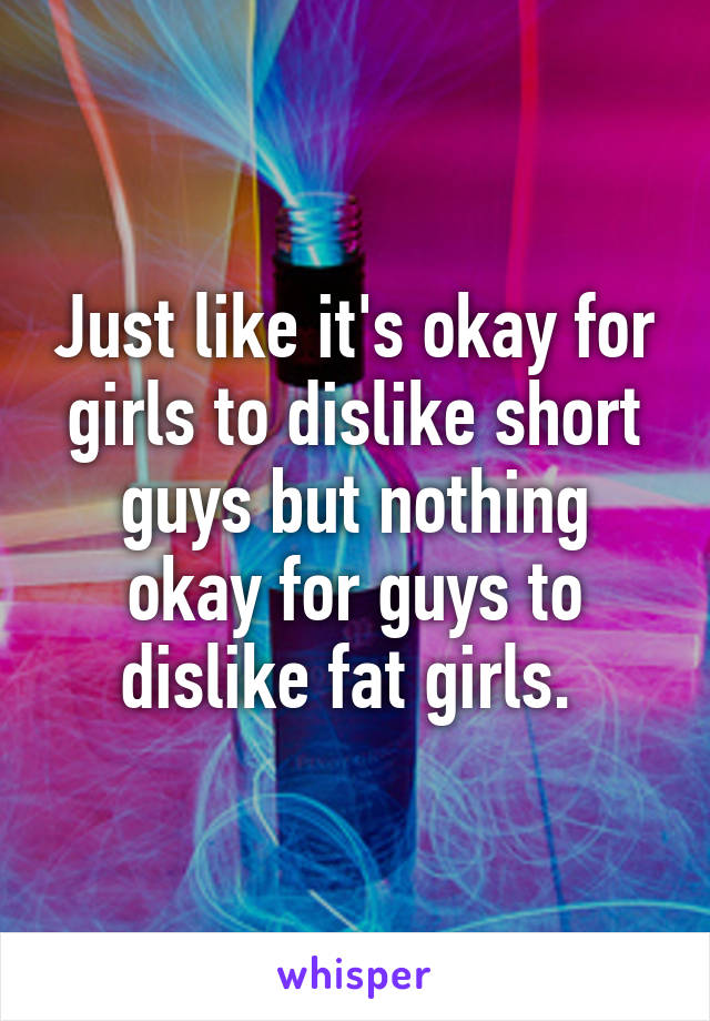 Just like it's okay for girls to dislike short guys but nothing okay for guys to dislike fat girls. 