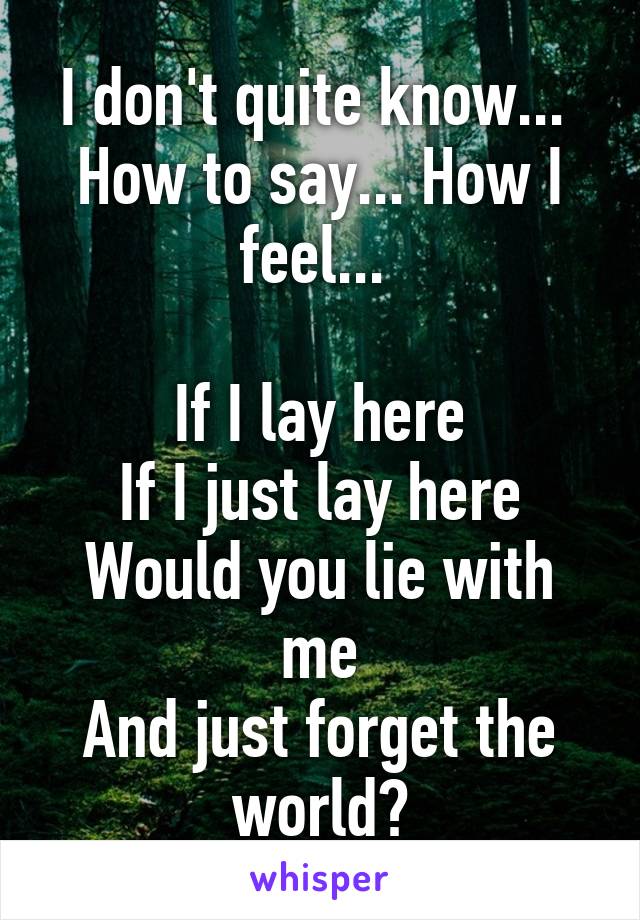 I don't quite know... 
How to say... How I feel... 

If I lay here
If I just lay here
Would you lie with me
And just forget the world?