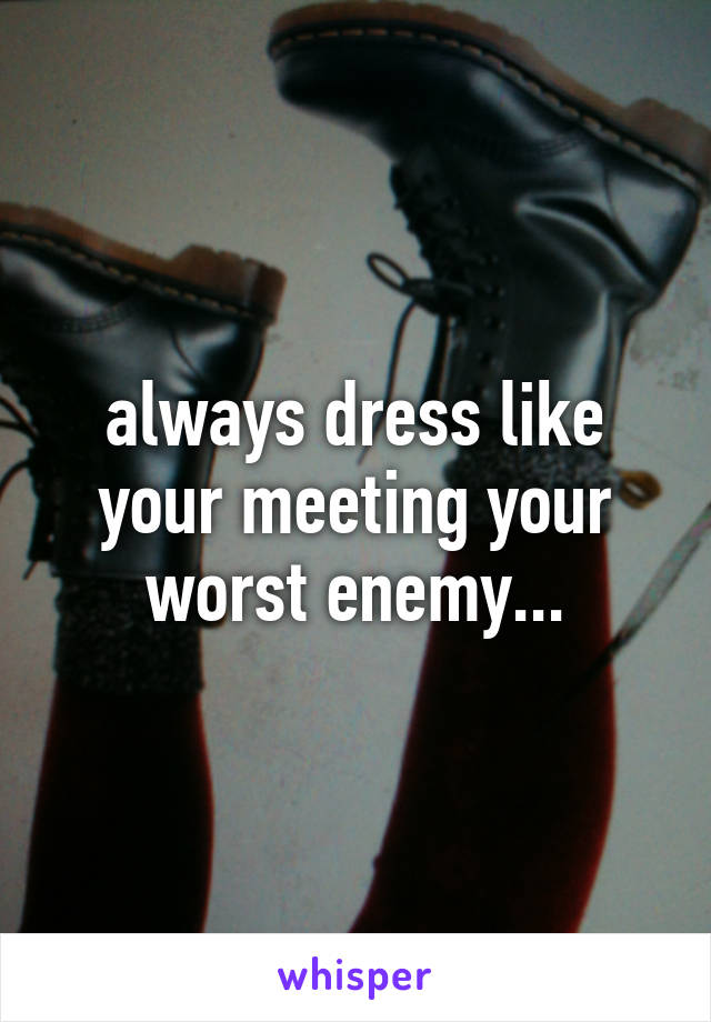 always dress like your meeting your worst enemy...