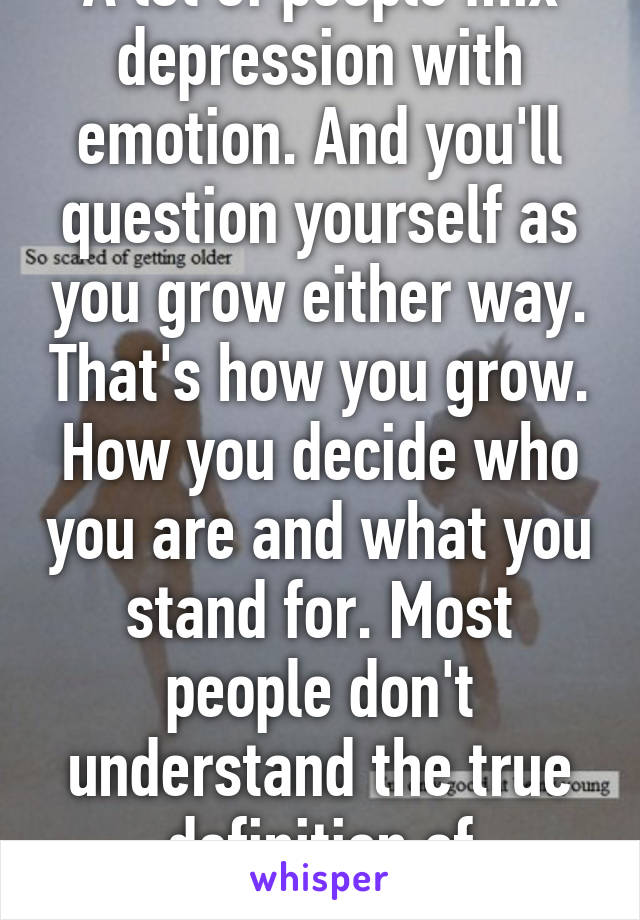 A lot of people mix depression with emotion. And you'll question yourself as you grow either way. That's how you grow. How you decide who you are and what you stand for. Most people don't understand the true definition of depressio 