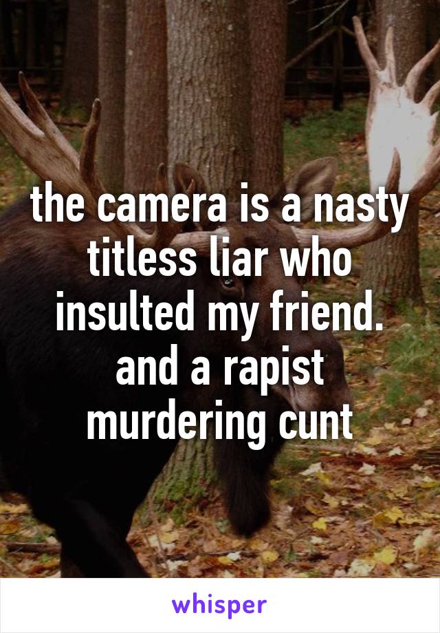 the camera is a nasty titless liar who insulted my friend. and a rapist murdering cunt