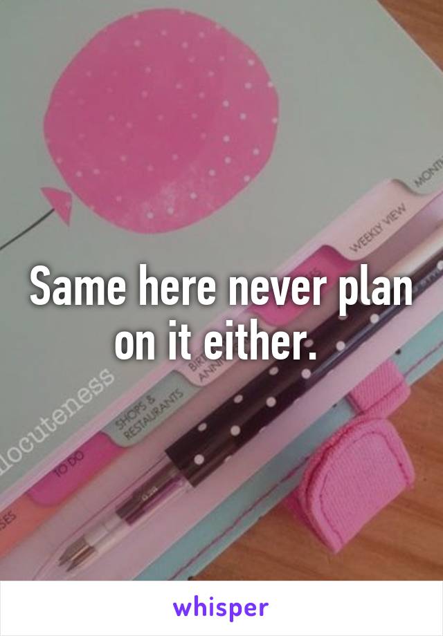 Same here never plan on it either. 