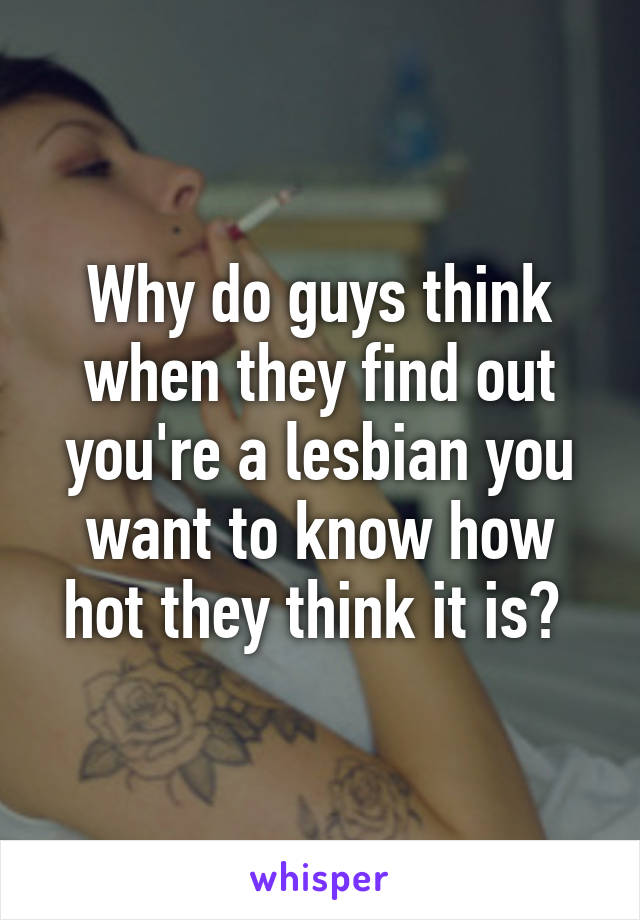 Why do guys think when they find out you're a lesbian you want to know how hot they think it is? 