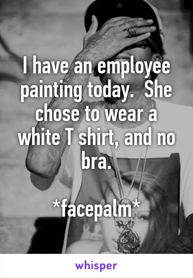 I have an employee painting today.  She chose to wear a white T shirt, and no bra.

*facepalm*