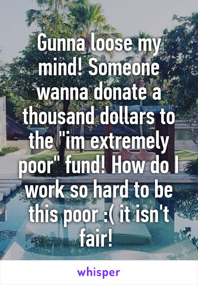 Gunna loose my mind! Someone wanna donate a thousand dollars to the "im extremely poor" fund! How do I work so hard to be this poor :( it isn't fair! 