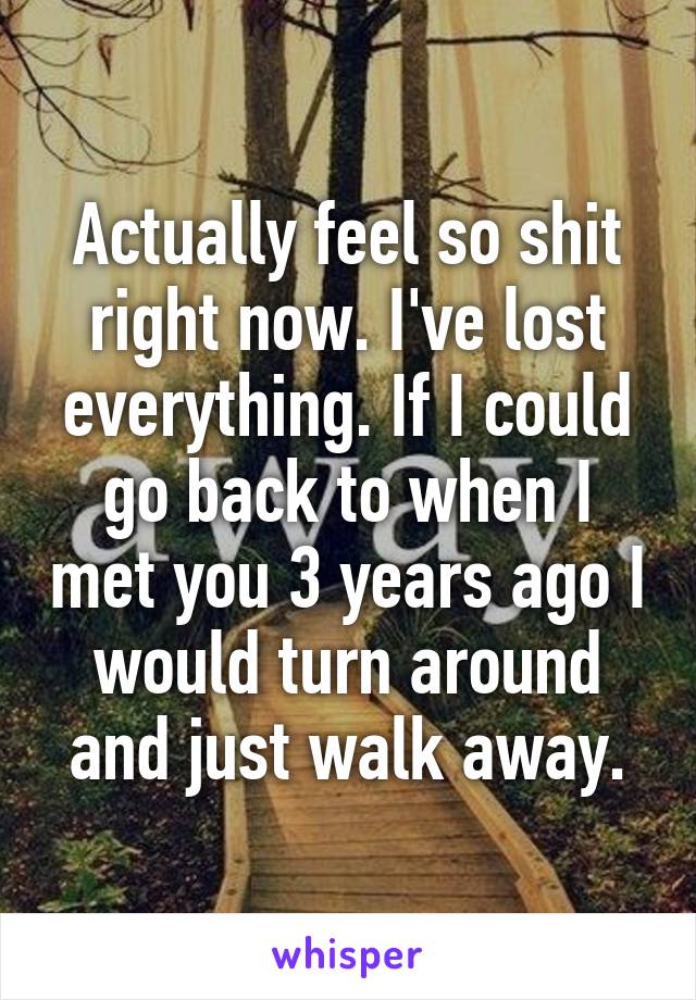 Actually feel so shit right now. I've lost everything. If I could go back to when I met you 3 years ago I would turn around and just walk away.