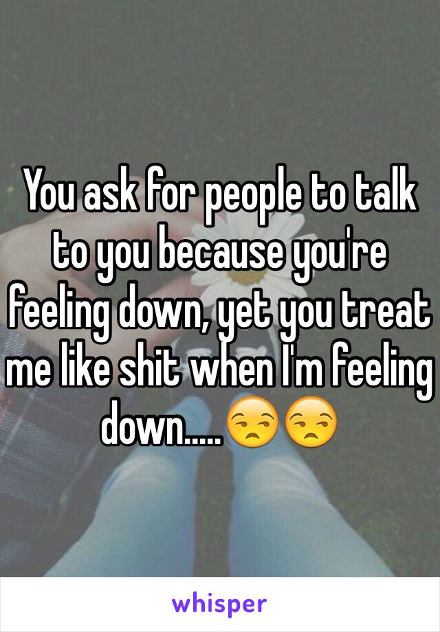 You ask for people to talk to you because you're feeling down, yet you treat me like shit when I'm feeling down.....😒😒