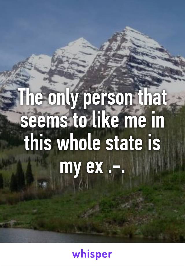 The only person that seems to like me in this whole state is my ex .-.