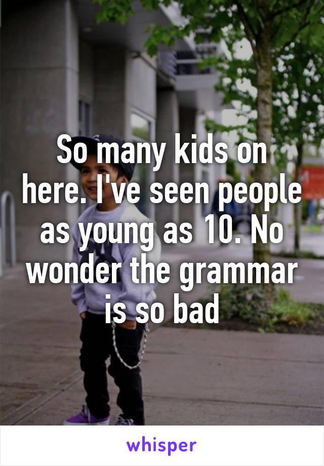 So many kids on here. I've seen people as young as 10. No wonder the grammar is so bad