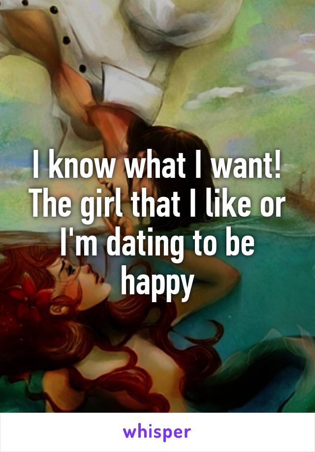 I know what I want! The girl that I like or I'm dating to be happy