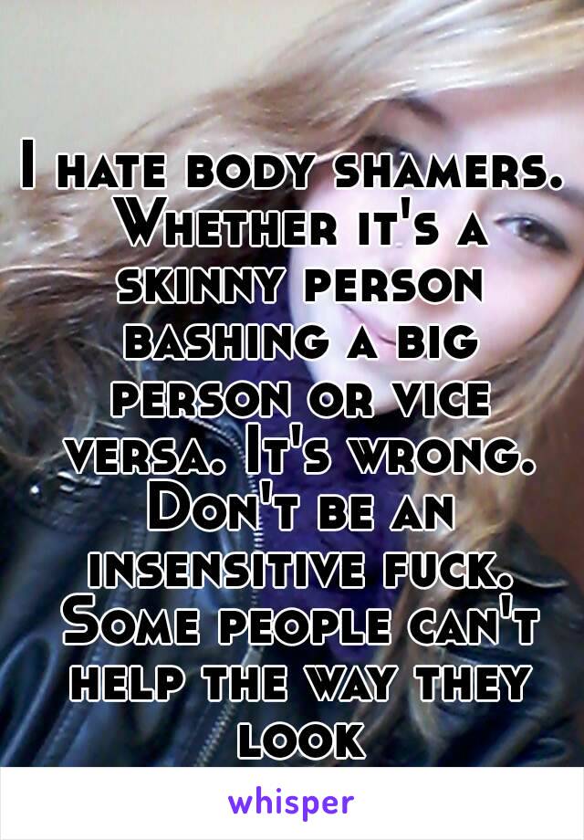 I hate body shamers. Whether it's a skinny person bashing a big person or vice versa. It's wrong. Don't be an insensitive fuck. Some people can't help the way they look