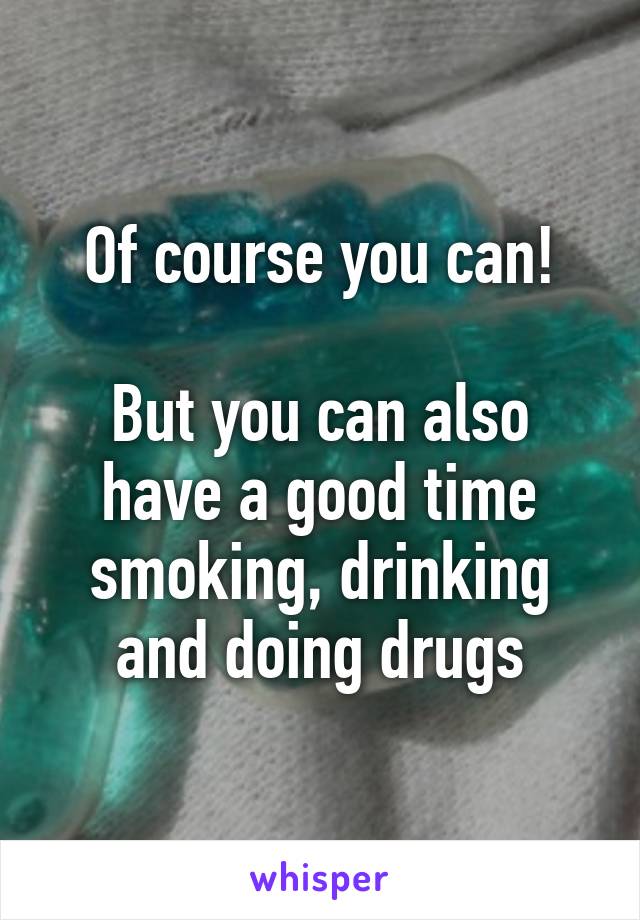 Of course you can!

But you can also have a good time smoking, drinking and doing drugs