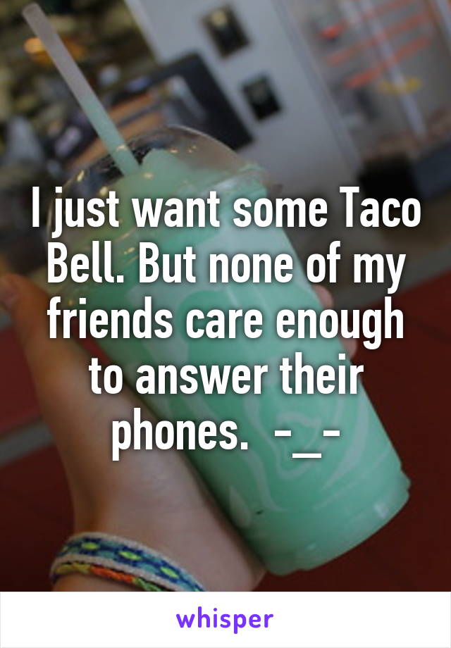 I just want some Taco Bell. But none of my friends care enough to answer their phones.  -_-